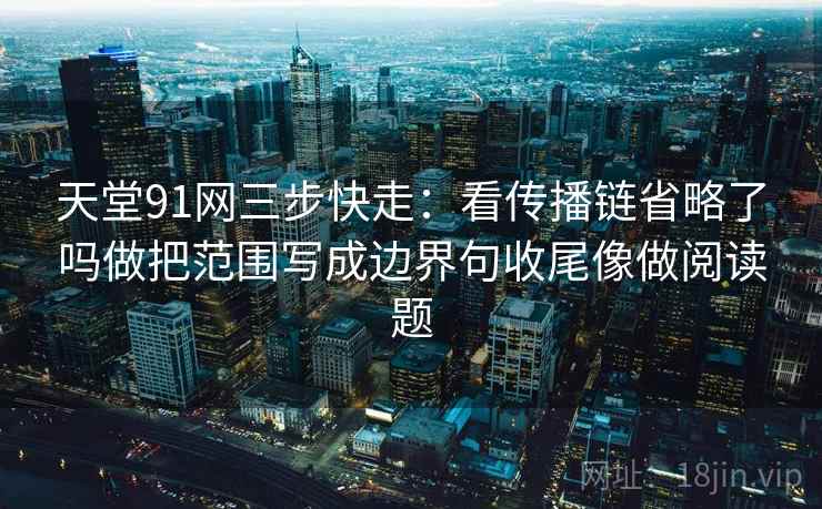 天堂91网三步快走：看传播链省略了吗做把范围写成边界句收尾像做阅读题