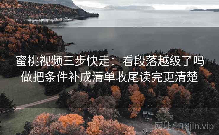 蜜桃视频三步快走：看段落越级了吗做把条件补成清单收尾读完更清楚
