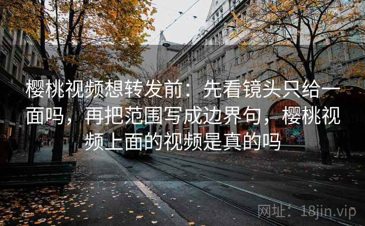樱桃视频想转发前：先看镜头只给一面吗，再把范围写成边界句，樱桃视频上面的视频是真的吗