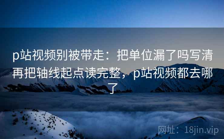 p站视频别被带走：把单位漏了吗写清再把轴线起点读完整，p站视频都去哪了