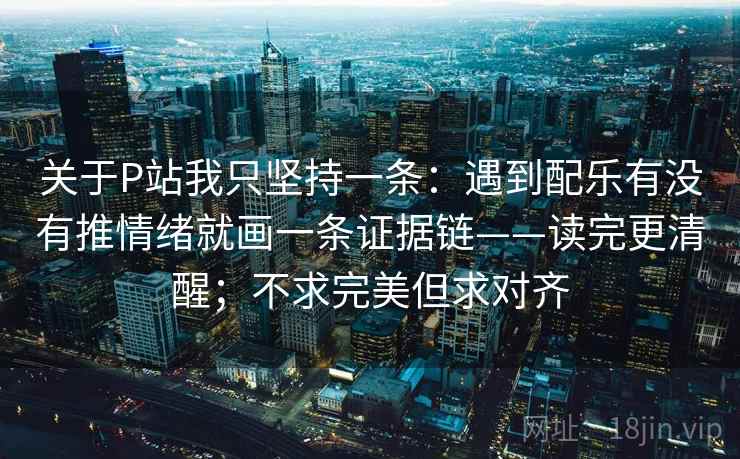 关于P站我只坚持一条:遇到配乐有没有推情绪就画一条证据链——读完更清醒;不求完美但求对齐 关于P站我只坚持一条:遇到配乐有没有推情绪就画一条证据链——读完更清醒;不求完美但求对齐
