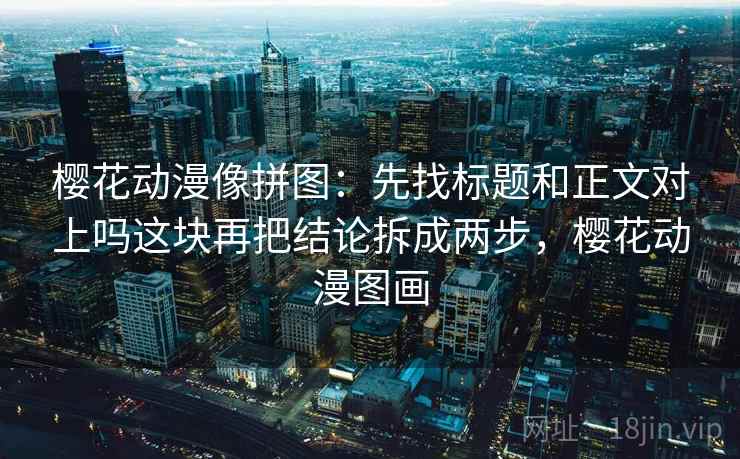樱花动漫像拼图：先找标题和正文对上吗这块再把结论拆成两步，樱花动漫图画