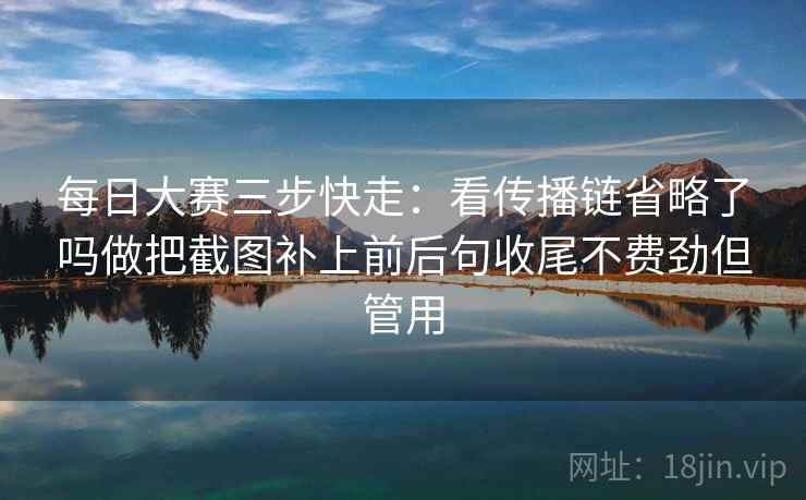 每日大赛三步快走：看传播链省略了吗做把截图补上前后句收尾不费劲但管用