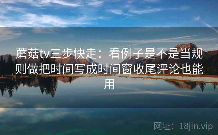 蘑菇tv三步快走：看例子是不是当规则做把时间写成时间窗收尾评论也能用