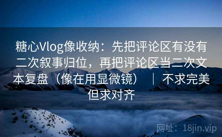 糖心Vlog像收纳：先把评论区有没有二次叙事归位，再把评论区当二次文本复盘（像在用显微镜） ｜ 不求完美但求对齐