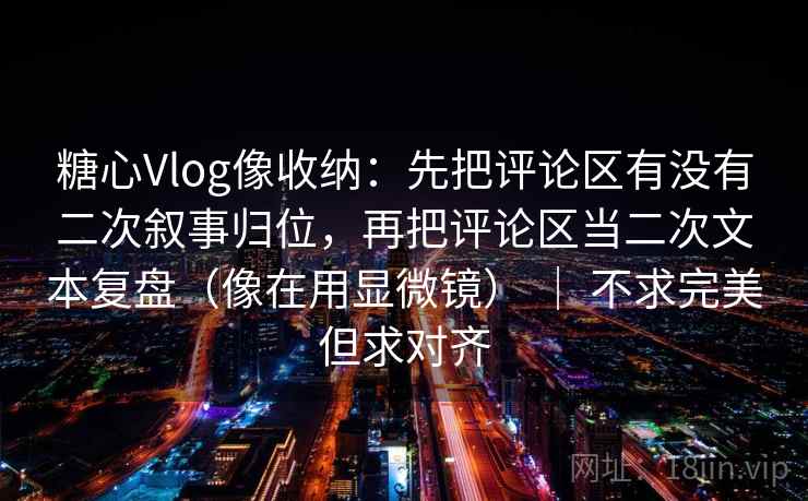 糖心Vlog像收纳：先把评论区有没有二次叙事归位，再把评论区当二次文本复盘（像在用显微镜） ｜ 不求完美但求对齐