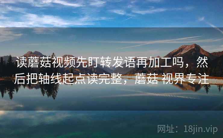 读蘑菇视频先盯转发语再加工吗，然后把轴线起点读完整，蘑菇 视界专注