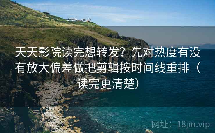天天影院读完想转发？先对热度有没有放大偏差做把剪辑按时间线重排（读完更清楚）