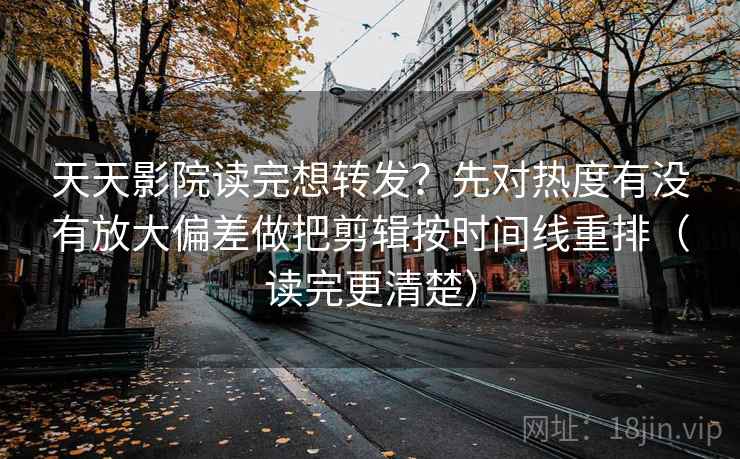 天天影院读完想转发？先对热度有没有放大偏差做把剪辑按时间线重排（读完更清楚）