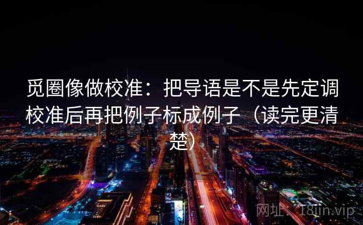 觅圈像做校准:把导语是不是先定调校准后再把例子标成例子(读完更清楚) 觅圈像做校准:把导语是不是先定调校准后再把例子标成例子(读完更清楚)