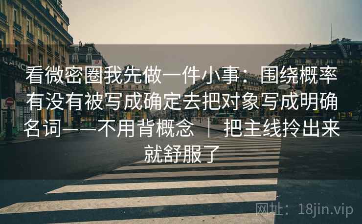 看微密圈我先做一件小事:围绕概率有没有被写成确定去把对象写成明确名词——不用背概念 | 把主线拎出来就舒服了 看微密圈我先做一件小事:围绕概率有没有被写成确定去把对象写成明确名词——不用背概念 | 把主线拎出来就舒服了