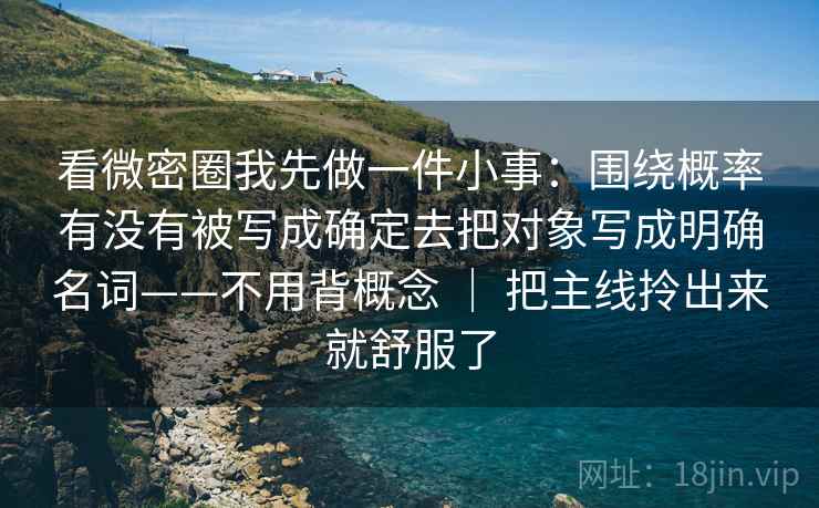 看微密圈我先做一件小事:围绕概率有没有被写成确定去把对象写成明确名词——不用背概念 | 把主线拎出来就舒服了 看微密圈我先做一件小事:围绕概率有没有被写成确定去把对象写成明确名词——不用背概念 | 把主线拎出来就舒服了