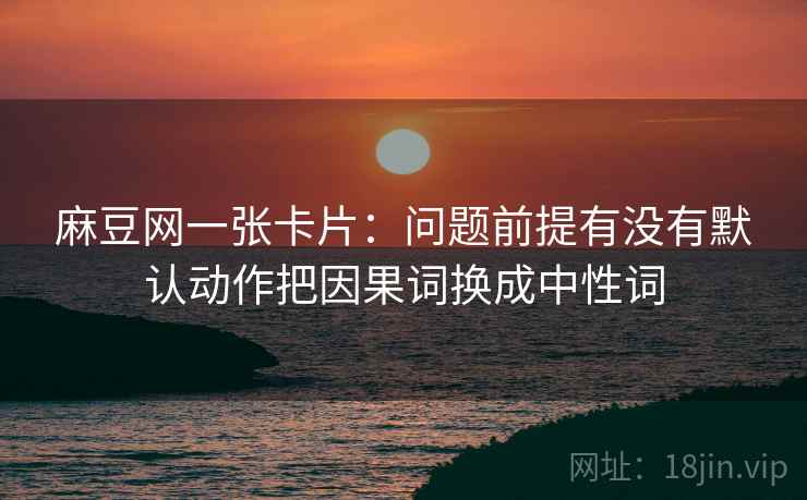 麻豆网一张卡片:问题前提有没有默认动作把因果词换成中性词 麻豆网一张卡片:问题前提有没有默认动作把因果词换成中性词