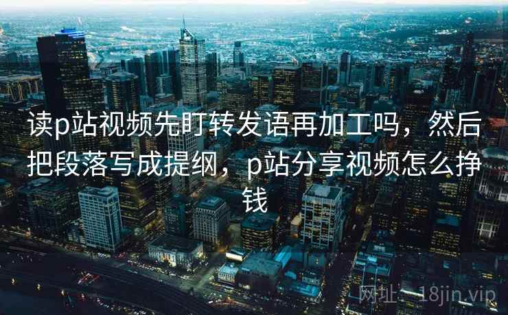 读p站视频先盯转发语再加工吗,然后把段落写成提纲,p站分享视频怎么挣钱 读p站视频先盯转发语再加工吗,然后把段落写成提纲,p站分享视频怎么挣钱