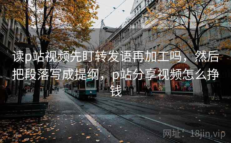 读p站视频先盯转发语再加工吗,然后把段落写成提纲,p站分享视频怎么挣钱 读p站视频先盯转发语再加工吗,然后把段落写成提纲,p站分享视频怎么挣钱