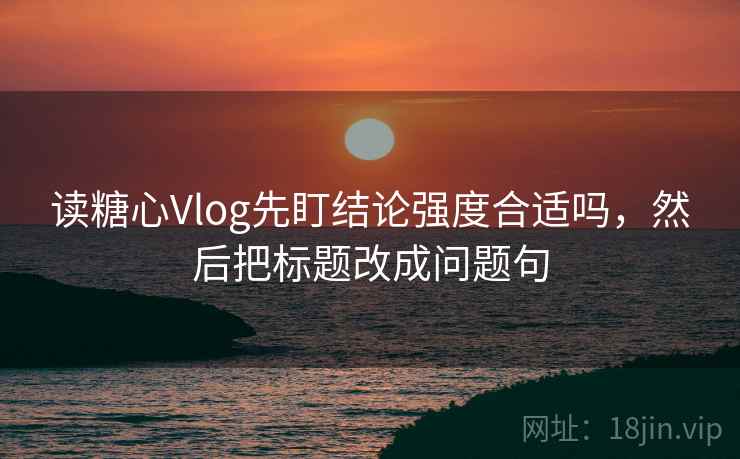 读糖心Vlog先盯结论强度合适吗,然后把标题改成问题句 读糖心Vlog先盯结论强度合适吗,然后把标题改成问题句