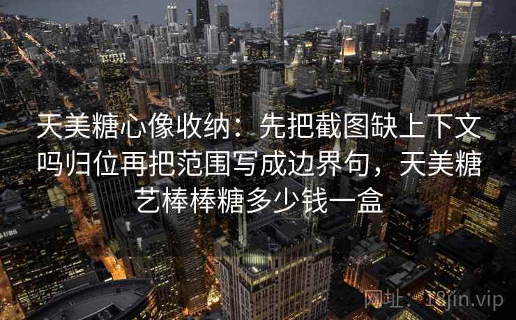 天美糖心像收纳：先把截图缺上下文吗归位再把范围写成边界句，天美糖艺棒棒糖多少钱一盒