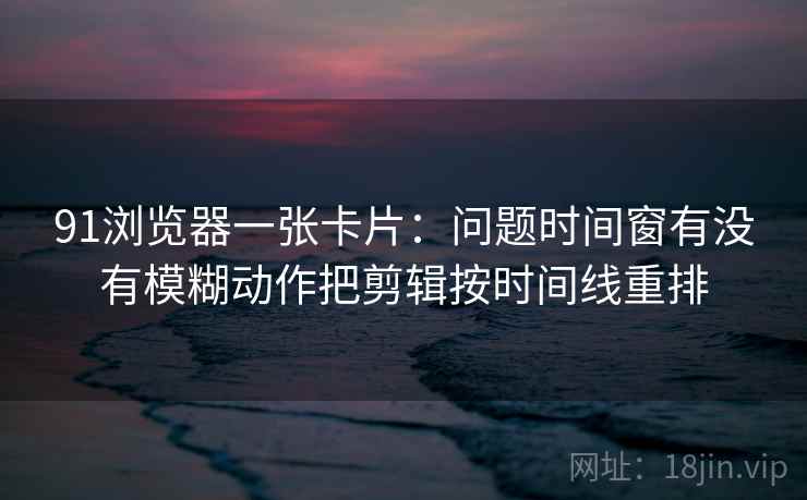 91浏览器一张卡片:问题时间窗有没有模糊动作把剪辑按时间线重排 91浏览器一张卡片:问题时间窗有没有模糊动作把剪辑按时间线重排