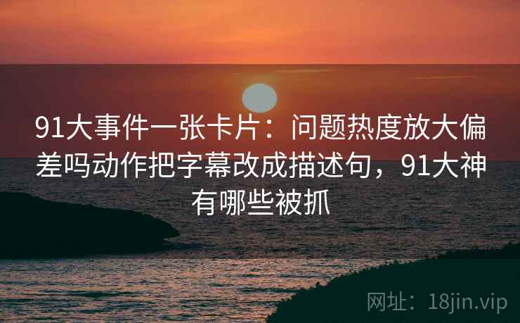 91大事件一张卡片：问题热度放大偏差吗动作把字幕改成描述句，91大神有哪些被抓