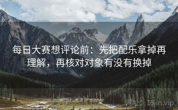 每日大赛想评论前：先把配乐拿掉再理解，再核对对象有没有换掉