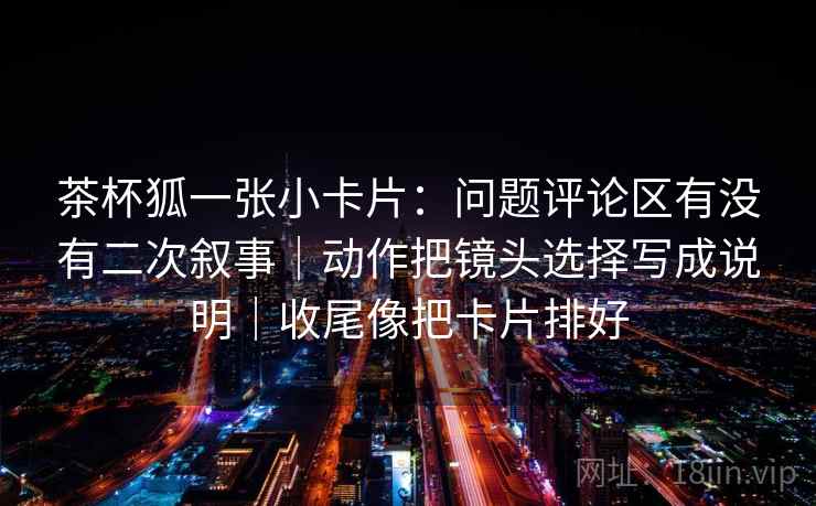 茶杯狐一张小卡片：问题评论区有没有二次叙事｜动作把镜头选择写成说明｜收尾像把卡片排好