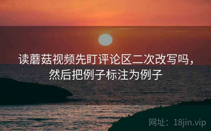 读蘑菇视频先盯评论区二次改写吗，然后把例子标注为例子