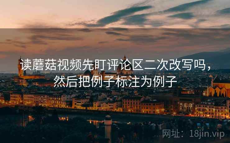 读蘑菇视频先盯评论区二次改写吗，然后把例子标注为例子
