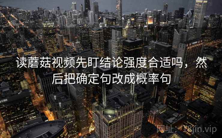 读蘑菇视频先盯结论强度合适吗,然后把确定句改成概率句 读蘑菇视频先盯结论强度合适吗,然后把确定句改成概率句