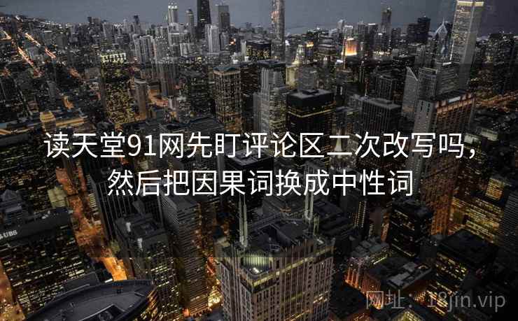 读天堂91网先盯评论区二次改写吗,然后把因果词换成中性词 读天堂91网先盯评论区二次改写吗,然后把因果词换成中性词