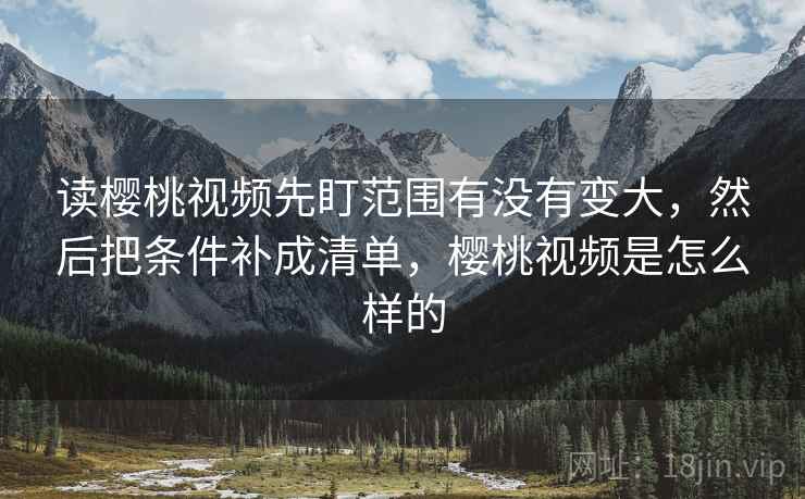读樱桃视频先盯范围有没有变大,然后把条件补成清单,樱桃视频是怎么样的 读樱桃视频先盯范围有没有变大,然后把条件补成清单,樱桃视频是怎么样的
