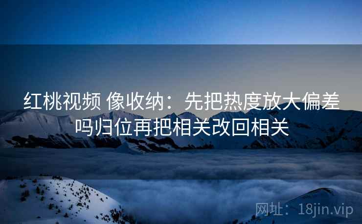 红桃视频 像收纳:先把热度放大偏差吗归位再把相关改回相关 红桃视频 像收纳:先把热度放大偏差吗归位再把相关改回相关
