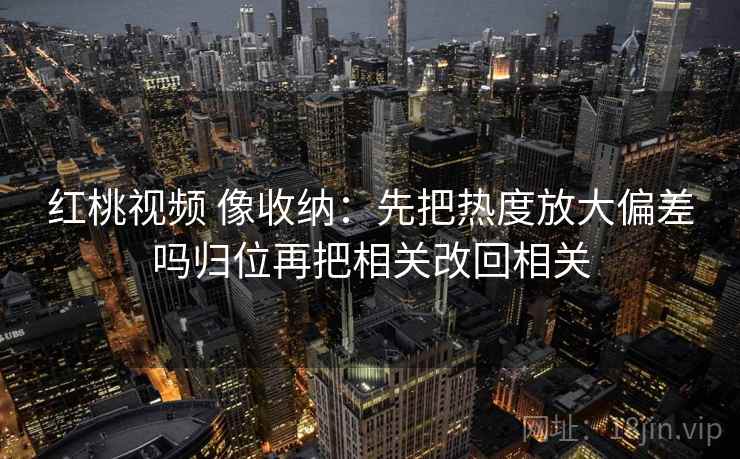 红桃视频 像收纳:先把热度放大偏差吗归位再把相关改回相关 红桃视频 像收纳:先把热度放大偏差吗归位再把相关改回相关