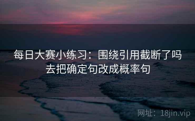 每日大赛小练习：围绕引用截断了吗去把确定句改成概率句